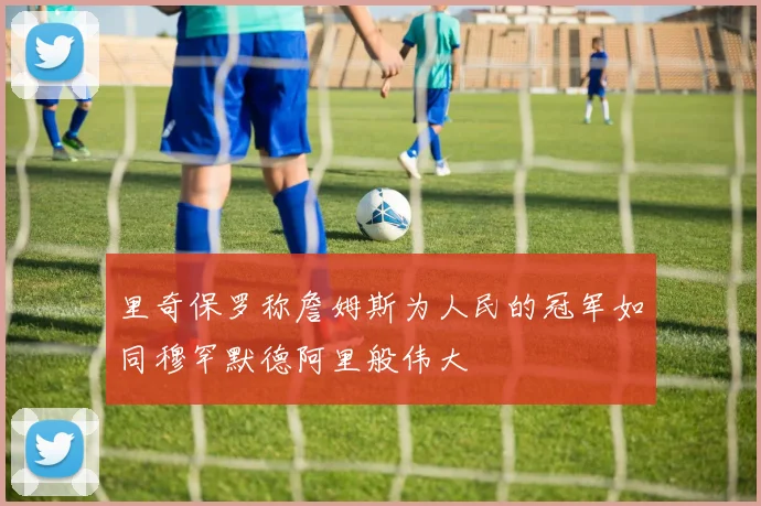 里奇保罗称詹姆斯为人民的冠军如同穆罕默德阿里般伟大