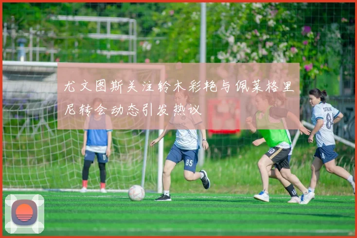 尤文图斯关注铃木彩艳与佩莱格里尼转会动态引发热议