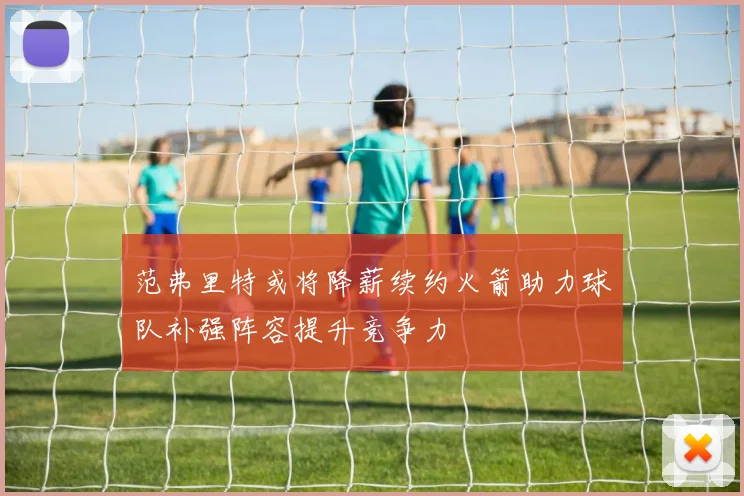 范弗里特或将降薪续约火箭助力球队补强阵容提升竞争力