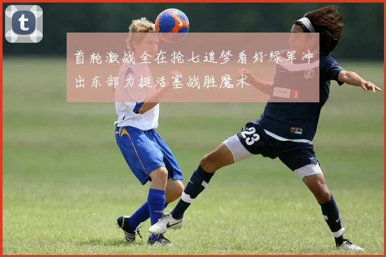 首轮激战全在抢七追梦看好绿军冲出东部力挺活塞战胜魔术