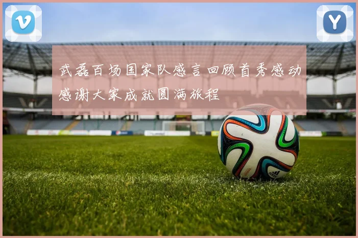 武磊百场国家队感言回顾首秀感动感谢大家成就圆满旅程
