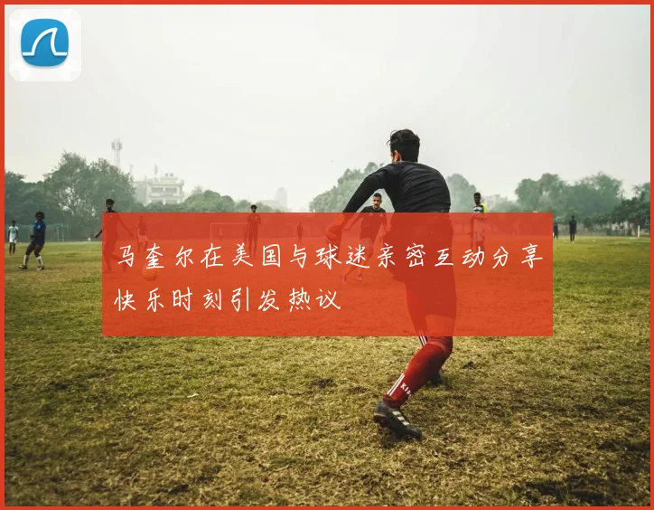 马奎尔在美国与球迷亲密互动分享快乐时刻引发热议