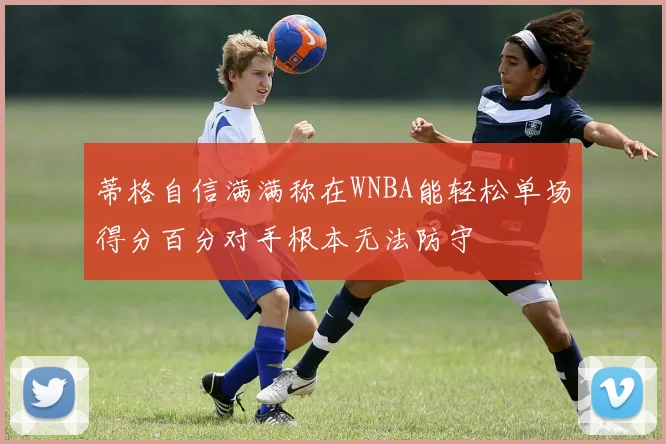 蒂格自信满满称在WNBA能轻松单场得分百分对手根本无法防守
