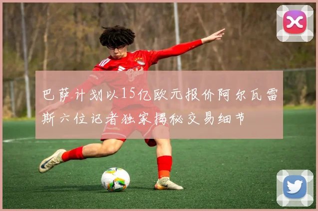 巴萨计划以15亿欧元报价阿尔瓦雷斯六位记者独家揭秘交易细节