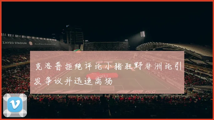 克洛普拒绝评论小猪狂野非洲论引发争议并迅速离场