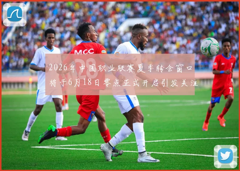 2026年中国职业联赛夏季转会窗口将于6月18日零点正式开启引发关注
