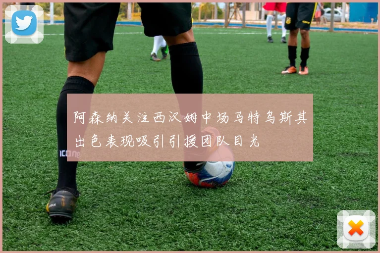 阿森纳关注西汉姆中场马特乌斯其出色表现吸引引援团队目光