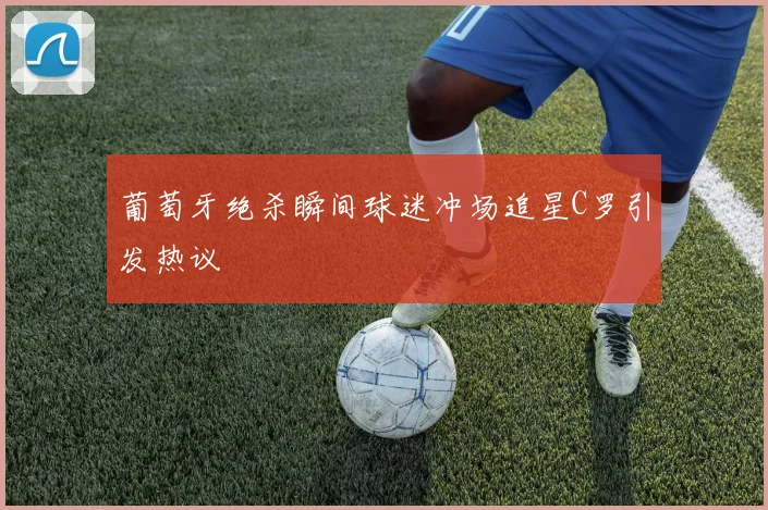 葡萄牙绝杀瞬间球迷冲场追星C罗引发热议