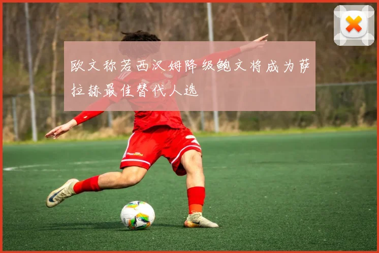 欧文称若西汉姆降级鲍文将成为萨拉赫最佳替代人选