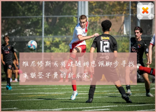 维尼修斯或将追随姆巴佩脚步寻找高额签字费的新东家