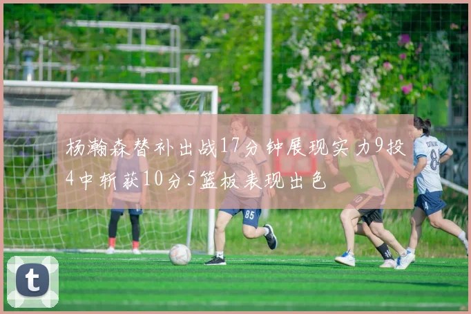 杨瀚森替补出战17分钟展现实力9投4中斩获10分5篮板表现出色