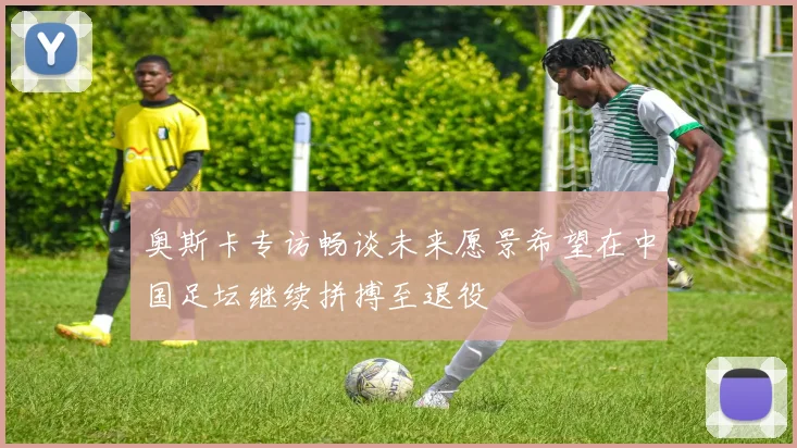 奥斯卡专访畅谈未来愿景希望在中国足坛继续拼搏至退役