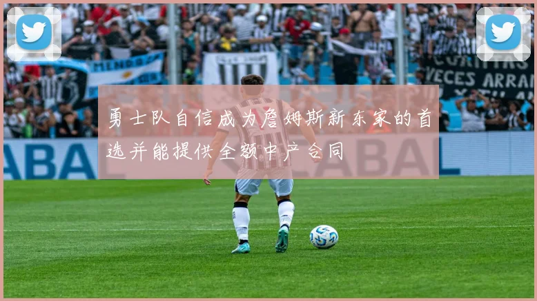 勇士队自信成为詹姆斯新东家的首选并能提供全额中产合同