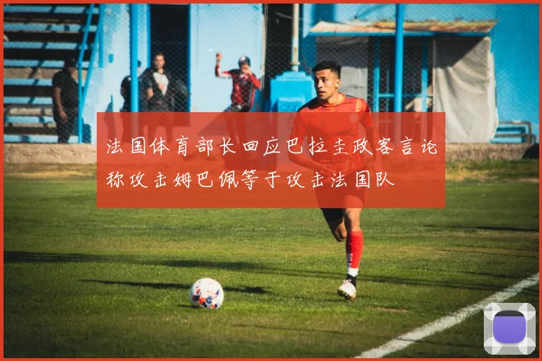 法国体育部长回应巴拉圭政客言论称攻击姆巴佩等于攻击法国队