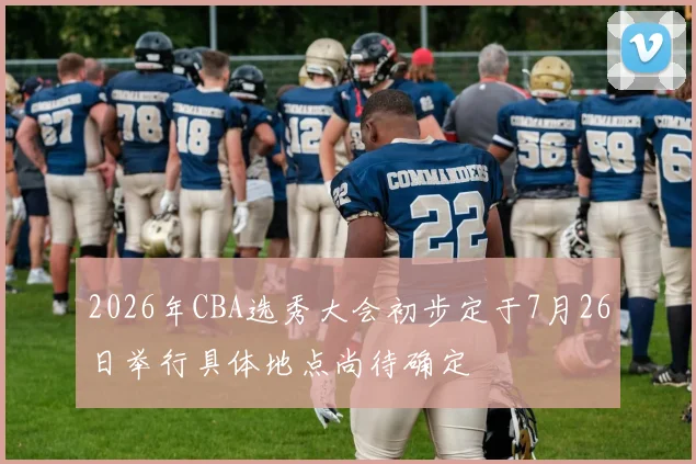 2026年CBA选秀大会初步定于7月26日举行具体地点尚待确定
